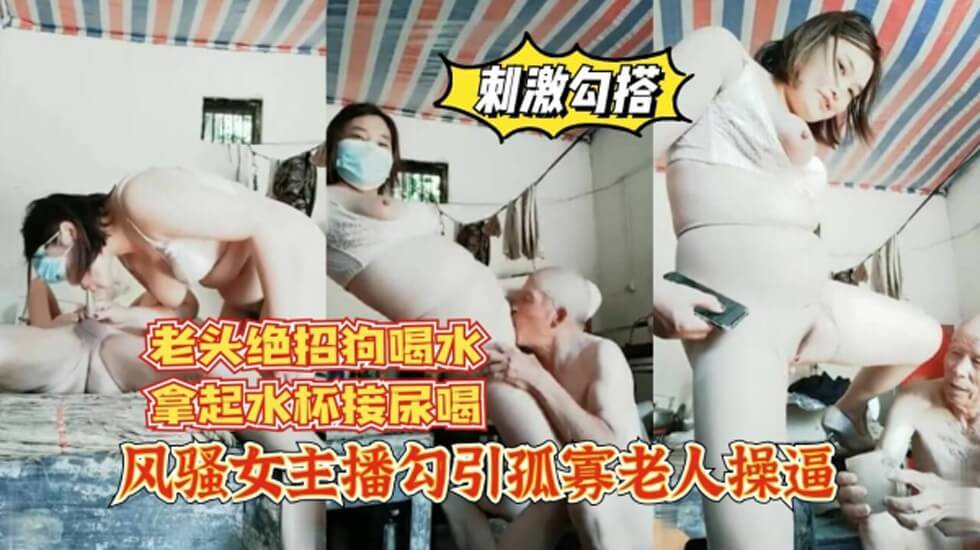 风骚女主播勾引孤寡老人操逼 老头操完口渴接尿喝 ！