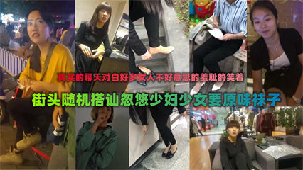 稀有作品街头厚脸皮搭讪少妇们索要原味袜子当面脱下非常刺激
