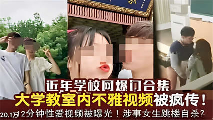 近年学校网爆门合集，大学教室内不雅视频被疯传！12分钟性爱视频被曝光！涉事女生跳楼自杀？