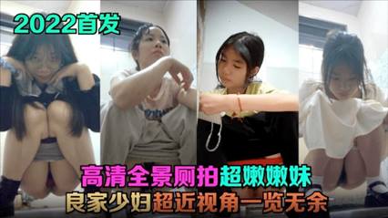 【2022首发】 高清全景厕拍!超嫩嫩妹，良家少妇，超近视角一览无余!
